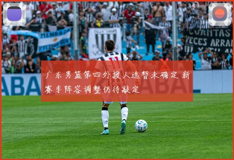 广东男篮第四外援人选暂未确定 新赛季阵容调整仍待敲定