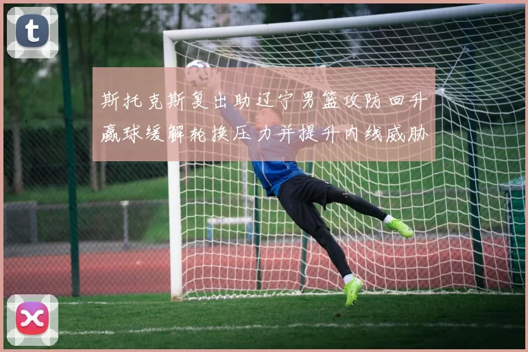 斯托克斯复出助辽宁男篮攻防回升赢球缓解轮换压力并提升内线威胁