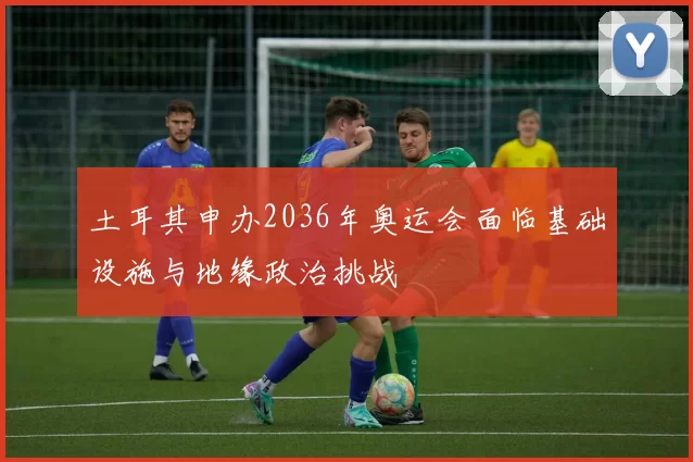 土耳其申办2036年奥运会面临基础设施与地缘政治挑战