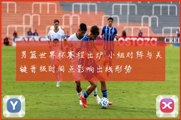 男篮世界杯赛程出炉 小组对阵与关键晋级时间点影响出线形势