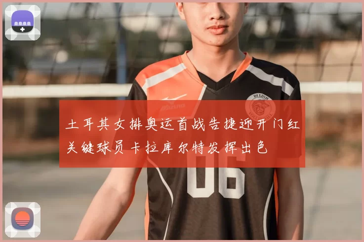 土耳其女排奥运首战告捷迎开门红关键球员卡拉库尔特发挥出色