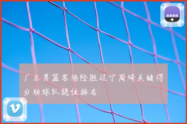 广东男篮客场险胜辽宁周琦关键得分助球队稳住排名
