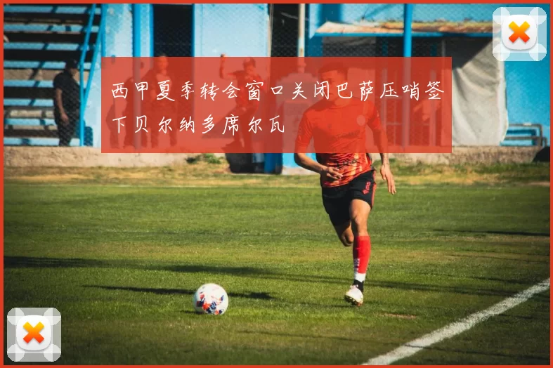 西甲夏季转会窗口关闭巴萨压哨签下贝尔纳多席尔瓦