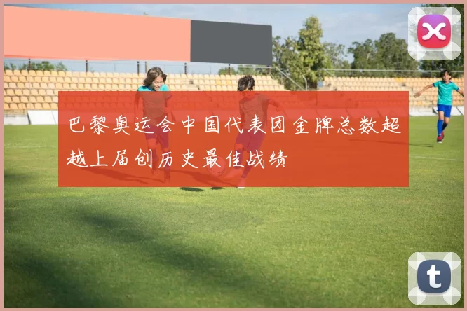 巴黎奥运会中国代表团金牌总数超越上届创历史最佳战绩