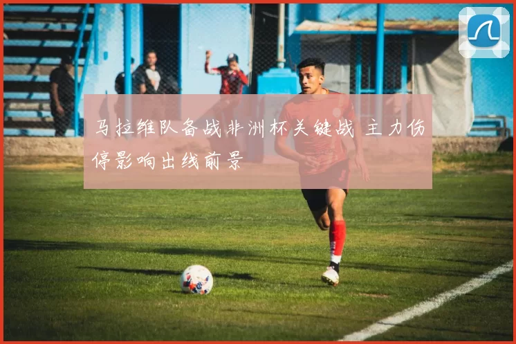 马拉维队备战非洲杯关键战 主力伤停影响出线前景