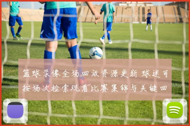 篮球录像全场回放资源更新 球迷可按场次检索观看比赛集锦与关键回合