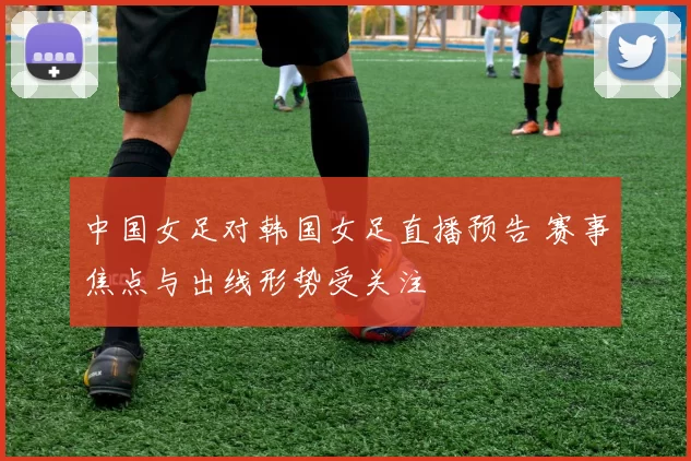 中国女足对韩国女足直播预告 赛事焦点与出线形势受关注