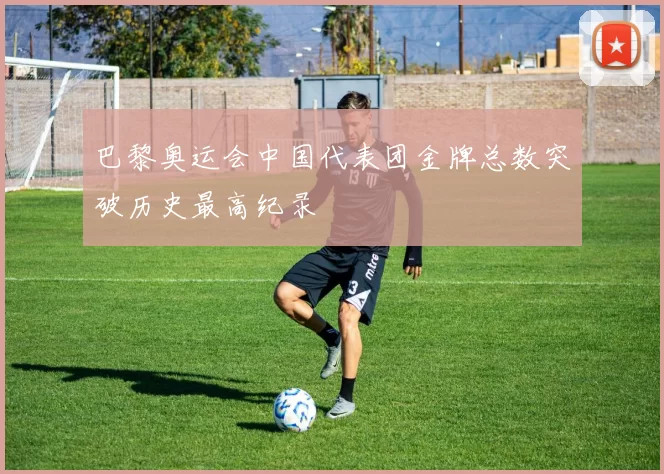 巴黎奥运会中国代表团金牌总数突破历史最高纪录