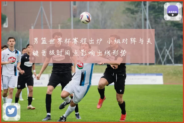 男篮世界杯赛程出炉 小组对阵与关键晋级时间点影响出线形势