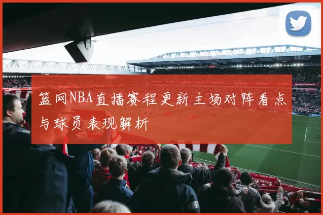 篮网NBA直播赛程更新主场对阵看点与球员表现解析
