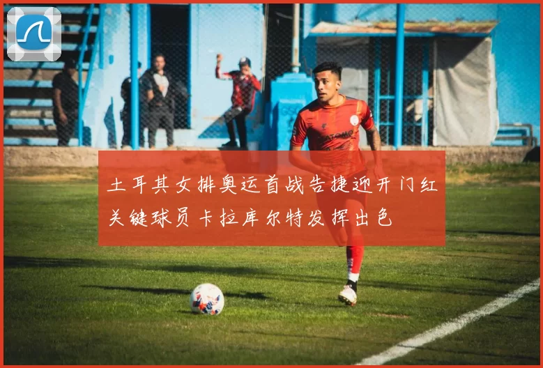 土耳其女排奥运首战告捷迎开门红关键球员卡拉库尔特发挥出色