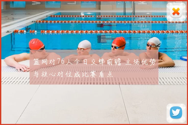 篮网对76人今日交锋前瞻 主场优势与核心对位成比赛看点