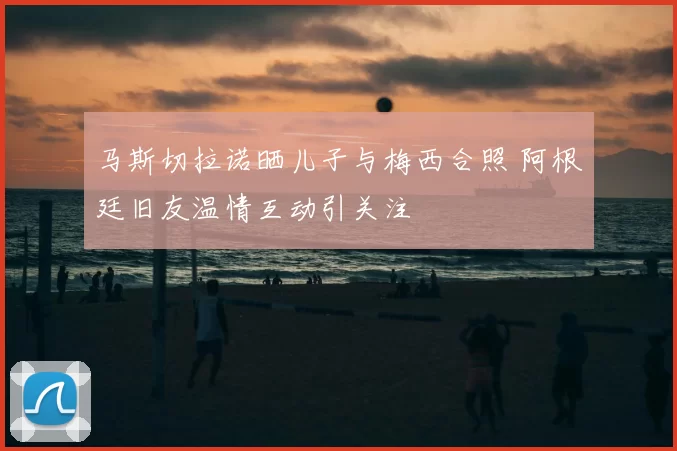 马斯切拉诺晒儿子与梅西合照 阿根廷旧友温情互动引关注