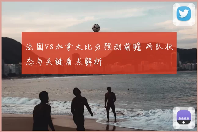 法国vs加拿大比分预测前瞻 两队状态与关键看点解析