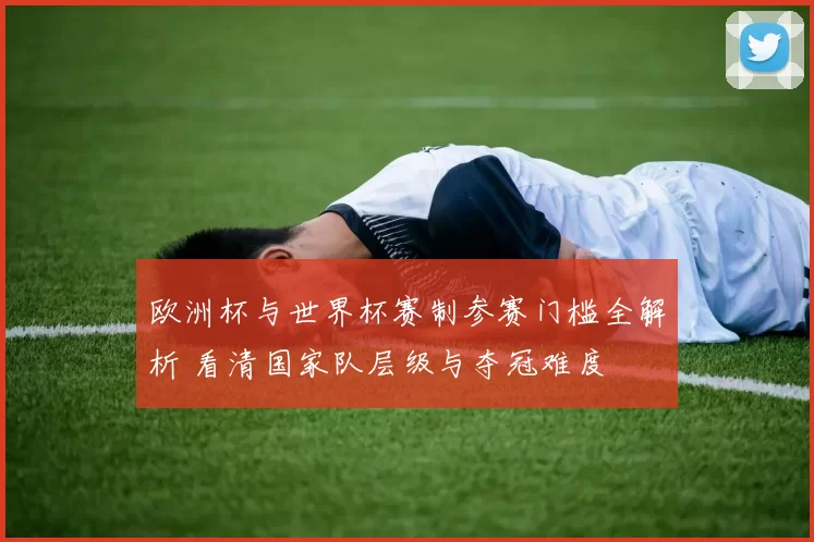 欧洲杯与世界杯赛制参赛门槛全解析 看清国家队层级与夺冠难度
