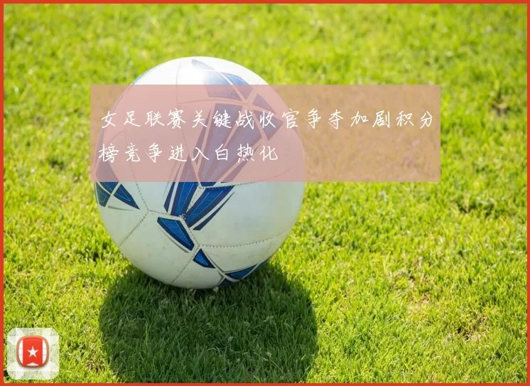 女足联赛关键战收官争夺加剧积分榜竞争进入白热化