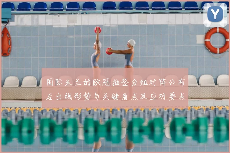 国际米兰的欧冠抽签分组对阵公布后出线形势与关键看点及应对要点