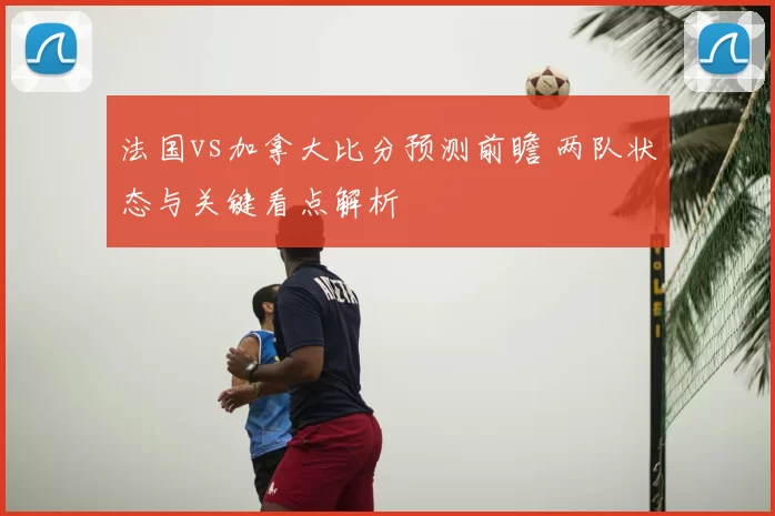 法国vs加拿大比分预测前瞻 两队状态与关键看点解析