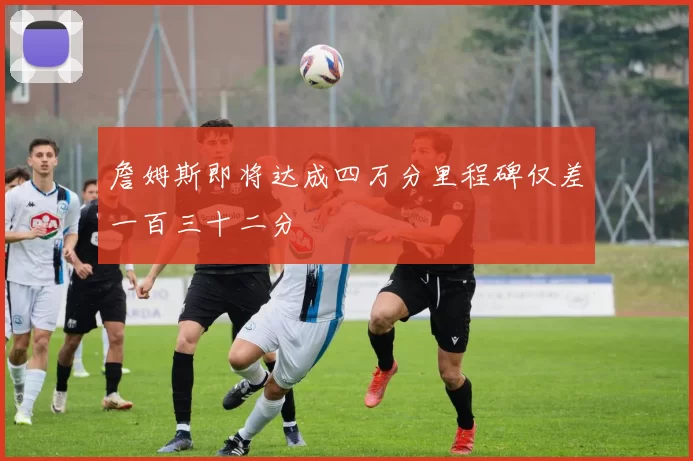 詹姆斯即将达成四万分里程碑仅差一百三十二分