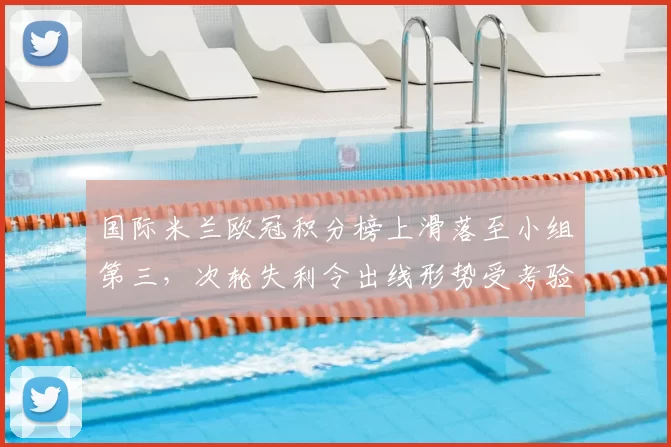 国际米兰欧冠积分榜上滑落至小组第三，次轮失利令出线形势受考验