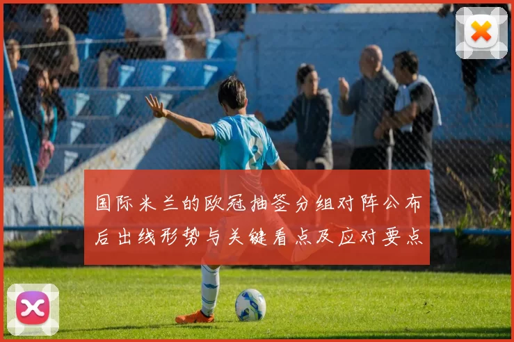 国际米兰的欧冠抽签分组对阵公布后出线形势与关键看点及应对要点