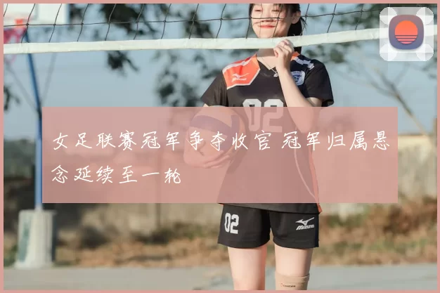 女足联赛冠军争夺收官 冠军归属悬念延续至一轮