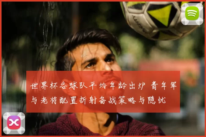 世界杯各球队平均年龄出炉 青年军与老将配置折射备战策略与隐忧