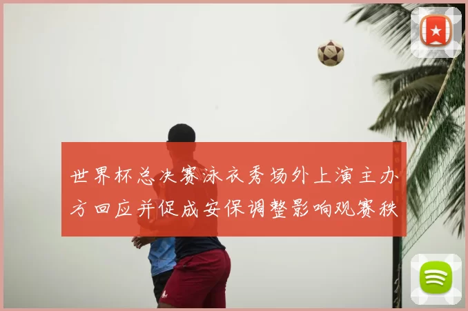 世界杯总决赛泳衣秀场外上演主办方回应并促成安保调整影响观赛秩序