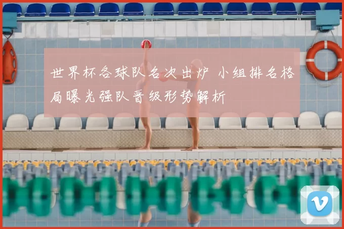 世界杯各球队名次出炉 小组排名格局曝光强队晋级形势解析