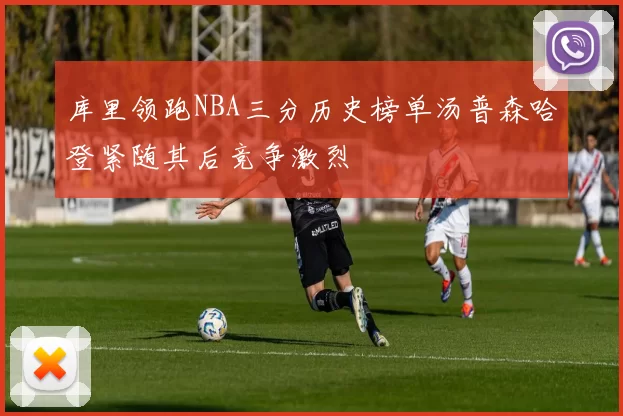 库里领跑NBA三分历史榜单汤普森哈登紧随其后竞争激烈