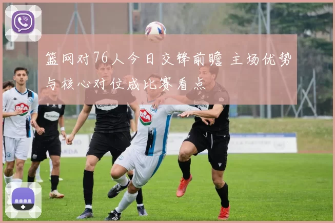 篮网对76人今日交锋前瞻 主场优势与核心对位成比赛看点