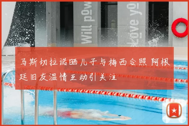 马斯切拉诺晒儿子与梅西合照 阿根廷旧友温情互动引关注