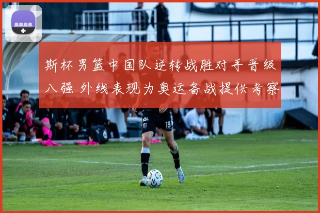 斯杯男篮中国队逆转战胜对手晋级八强 外线表现为奥运备战提供考察