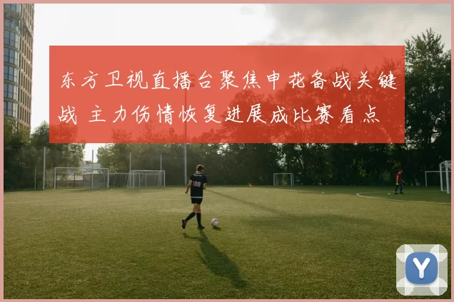 东方卫视直播台聚焦申花备战关键战 主力伤情恢复进展成比赛看点