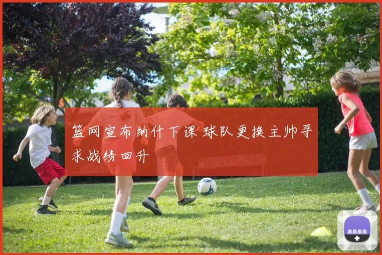 篮网宣布纳什下课 球队更换主帅寻求战绩回升