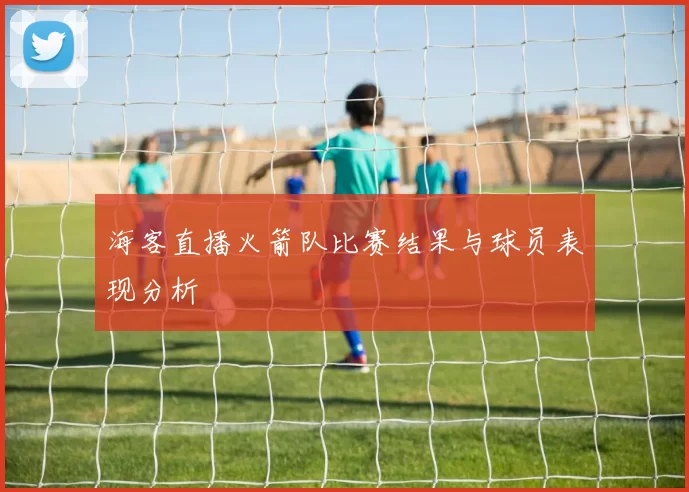海客直播火箭队比赛结果与球员表现分析