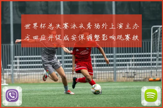 世界杯总决赛泳衣秀场外上演主办方回应并促成安保调整影响观赛秩序