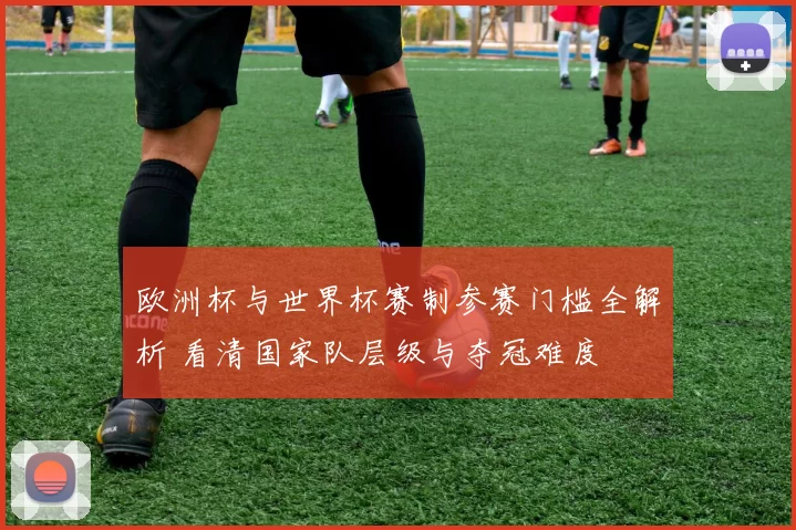 欧洲杯与世界杯赛制参赛门槛全解析 看清国家队层级与夺冠难度