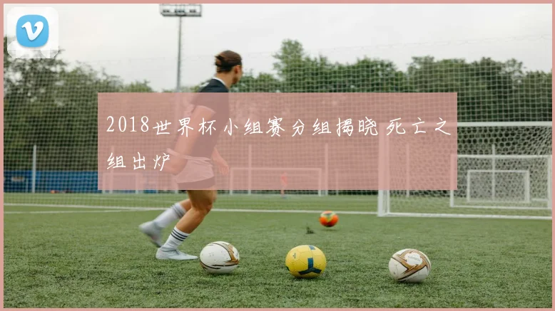2018世界杯小组赛分组揭晓 死亡之组出炉