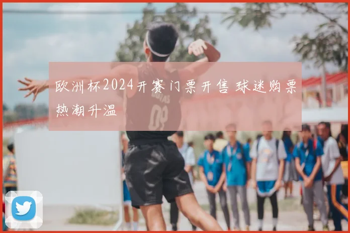 欧洲杯2024开赛门票开售 球迷购票热潮升温
