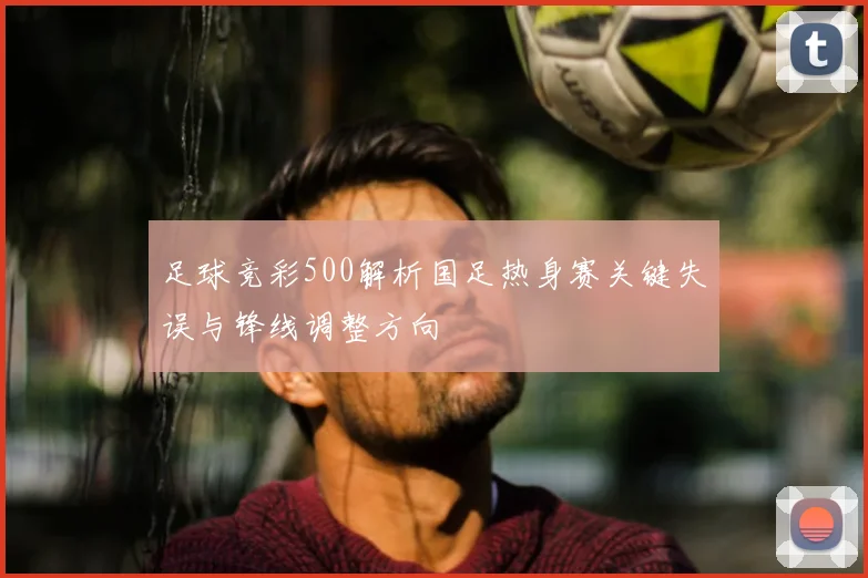 足球竞彩500解析国足热身赛关键失误与锋线调整方向