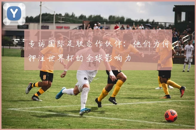 专访国际足联合作伙伴：他们为何押注世界杯的全球影响力