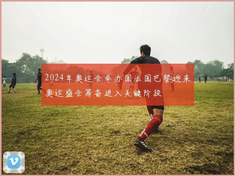 2024年奥运会举办国法国巴黎迎来奥运盛会筹备进入关键阶段