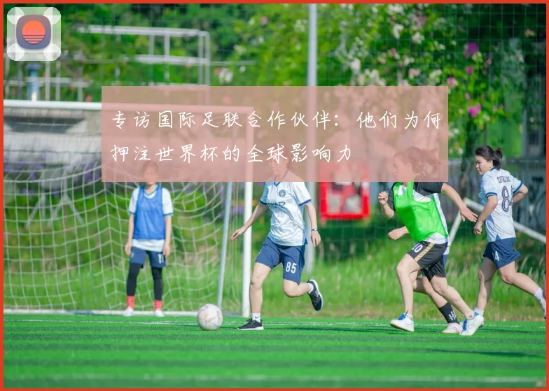专访国际足联合作伙伴：他们为何押注世界杯的全球影响力